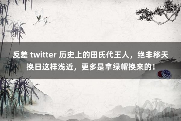 反差 twitter 历史上的田氏代王人，绝非移天换日这样浅近，更多是拿绿帽换来的！