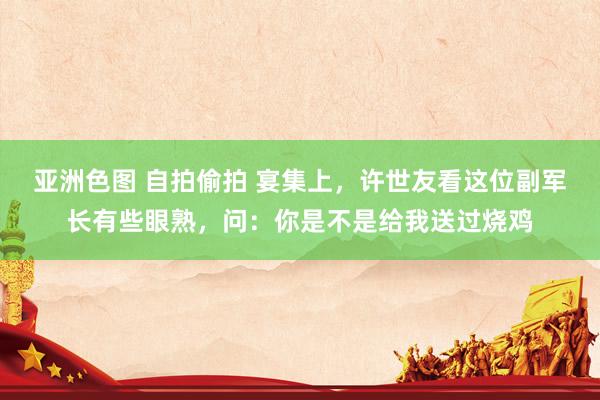 亚洲色图 自拍偷拍 宴集上，许世友看这位副军长有些眼熟，问：你是不是给我送过烧鸡