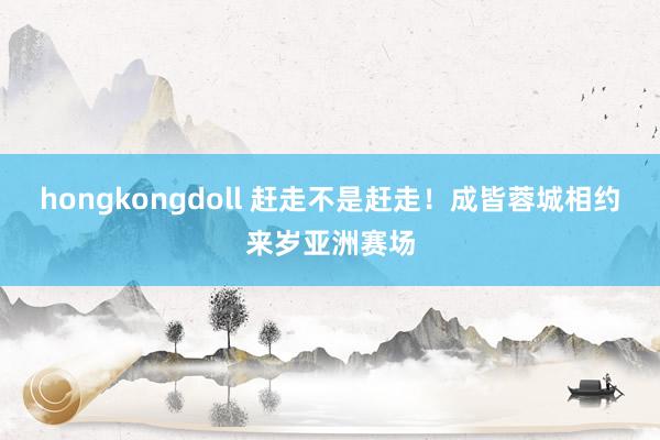 hongkongdoll 赶走不是赶走！成皆蓉城相约来岁亚洲赛场