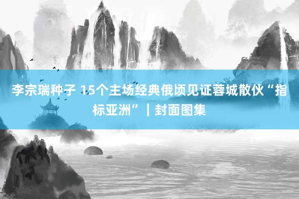 李宗瑞种子 15个主场经典俄顷见证蓉城散伙“指标亚洲”｜封面图集