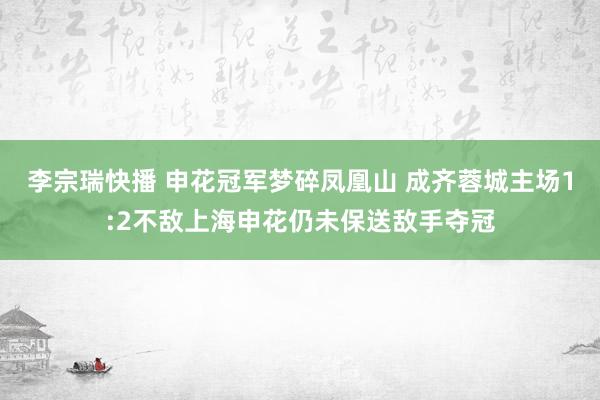 李宗瑞快播 申花冠军梦碎凤凰山 成齐蓉城主场1:2不敌上海申花仍未保送敌手夺冠