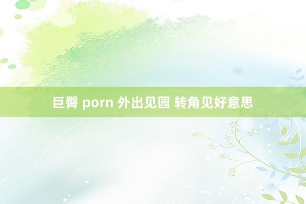 巨臀 porn 外出见园 转角见好意思