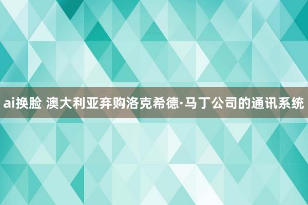 ai换脸 澳大利亚弃购洛克希德·马丁公司的通讯系统