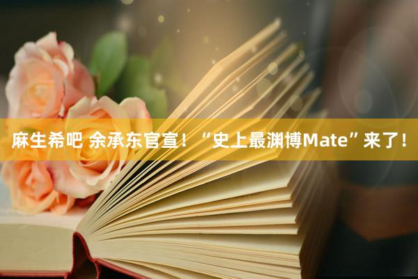 麻生希吧 余承东官宣！“史上最渊博Mate”来了！