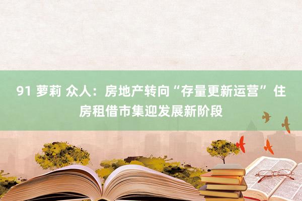 91 萝莉 众人：房地产转向“存量更新运营” 住房租借市集迎发展新阶段