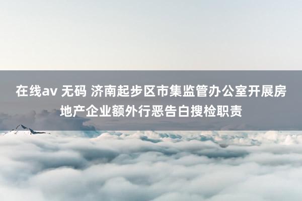 在线av 无码 济南起步区市集监管办公室开展房地产企业额外行恶告白搜检职责