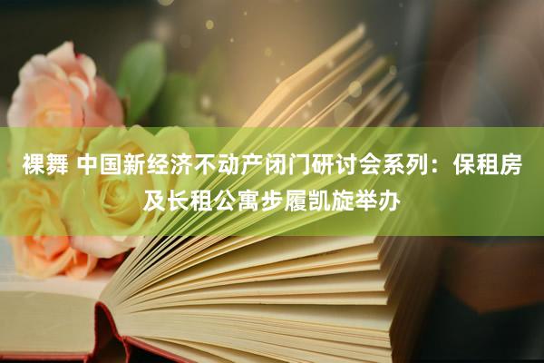 裸舞 中国新经济不动产闭门研讨会系列：保租房及长租公寓步履凯旋举办