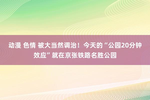 动漫 色情 被大当然调治！今天的“公园20分钟效应”就在京张铁路名胜公园