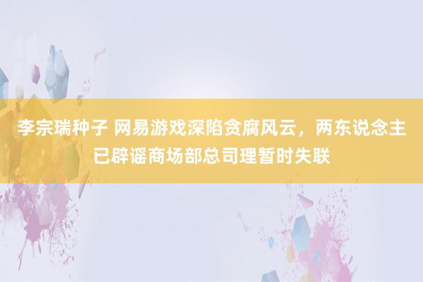 李宗瑞种子 网易游戏深陷贪腐风云，两东说念主已辟谣商场部总司理暂时失联