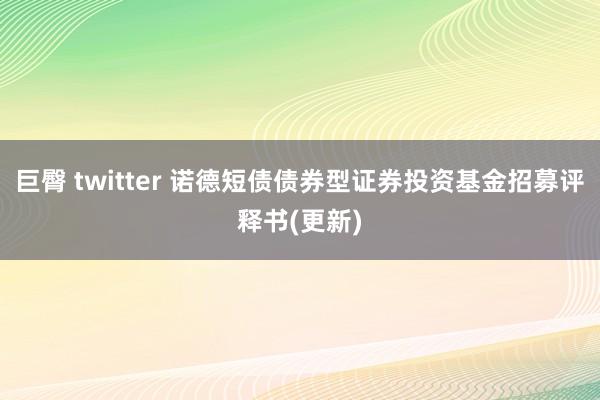 巨臀 twitter 诺德短债债券型证券投资基金招募评释书(更新)