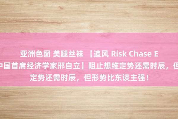 亚洲色图 美腿丝袜 【追风 Risk Chase EP.1| 摩根士丹利中国首席经济学家邢自立】阻止想维定势还需时辰，但形势比东谈主强！