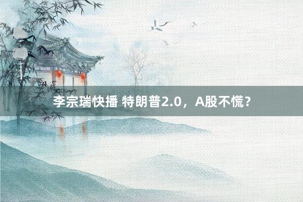 李宗瑞快播 特朗普2.0，A股不慌？