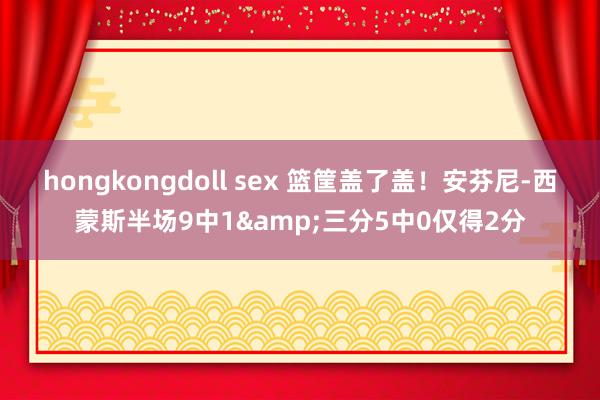 hongkongdoll sex 篮筐盖了盖！安芬尼-西蒙斯半场9中1&三分5中0仅得2分