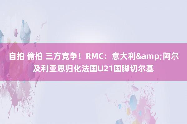 自拍 偷拍 三方竞争！RMC：意大利&阿尔及利亚思归化法国U21国脚切尔基