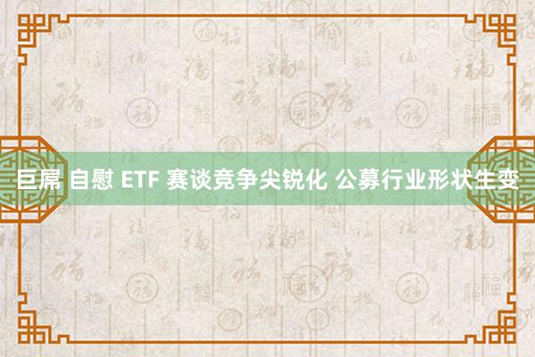 巨屌 自慰 ETF 赛谈竞争尖锐化 公募行业形状生变