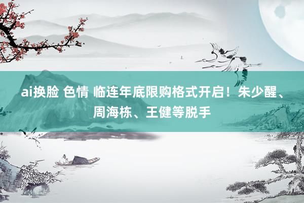 ai换脸 色情 临连年底限购格式开启！朱少醒、周海栋、王健等脱手