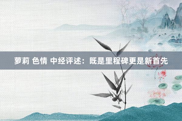 萝莉 色情 中经评述：既是里程碑更是新首先