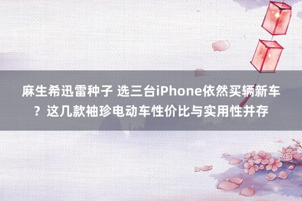 麻生希迅雷种子 选三台iPhone依然买辆新车？这几款袖珍电动车性价比与实用性并存