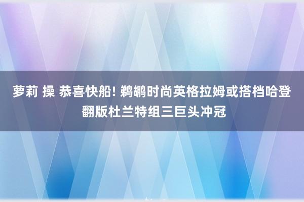 萝莉 操 恭喜快船! 鹈鹕时尚英格拉姆或搭档哈登 翻版杜兰特组三巨头冲冠