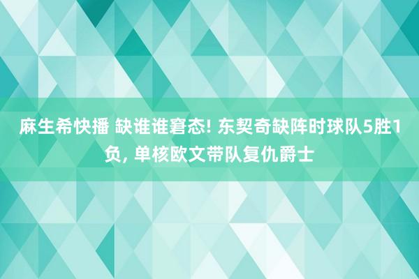 麻生希快播 缺谁谁窘态! 东契奇缺阵时球队5胜1负， 单核欧文带队复仇爵士