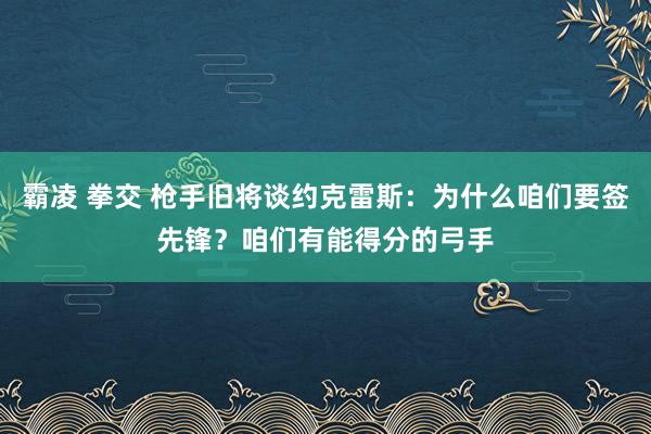 霸凌 拳交 枪手旧将谈约克雷斯：为什么咱们要签先锋？咱们有能得分的弓手