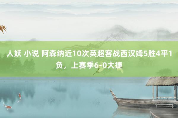 人妖 小说 阿森纳近10次英超客战西汉姆5胜4平1负，上赛季6-0大捷