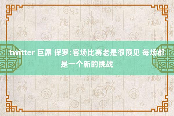 twitter 巨屌 保罗:客场比赛老是很预见 每场都是一个新的挑战