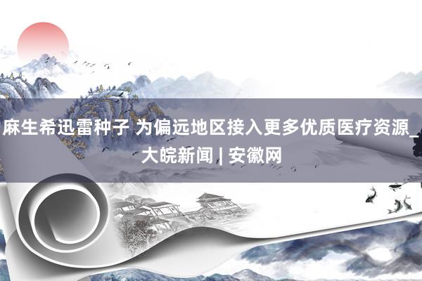 麻生希迅雷种子 为偏远地区接入更多优质医疗资源_大皖新闻 | 安徽网