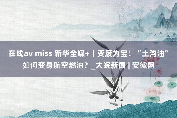 在线av miss 新华全媒+丨变废为宝！“土沟油”如何变身航空燃油？_大皖新闻 | 安徽网