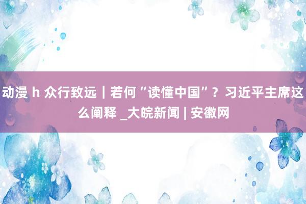 动漫 h 众行致远｜若何“读懂中国”？习近平主席这么阐释 _大皖新闻 | 安徽网