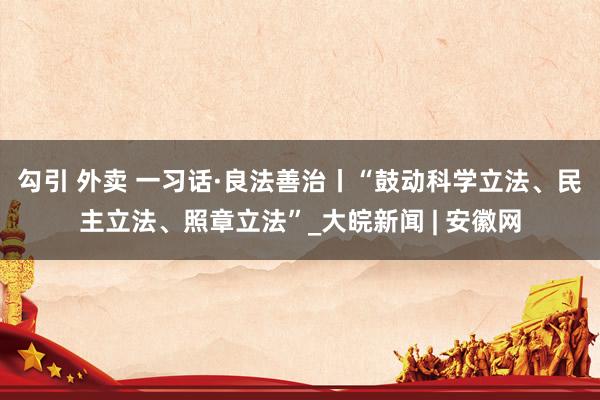 勾引 外卖 一习话·良法善治丨“鼓动科学立法、民主立法、照章立法”_大皖新闻 | 安徽网