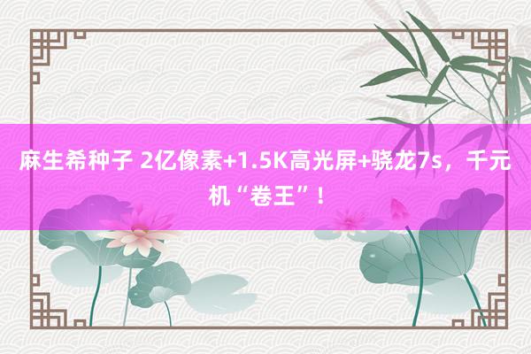 麻生希种子 2亿像素+1.5K高光屏+骁龙7s，千元机“卷王”！