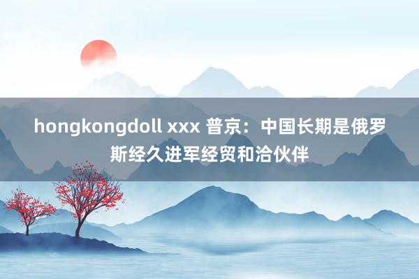 hongkongdoll xxx 普京：中国长期是俄罗斯经久进军经贸和洽伙伴