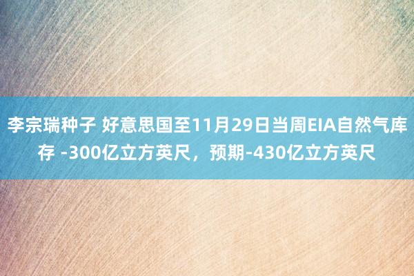 李宗瑞种子 好意思国至11月29日当周EIA自然气库存 -300亿立方英尺，预期-430亿立方英尺