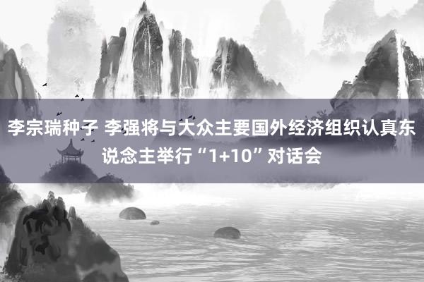 李宗瑞种子 李强将与大众主要国外经济组织认真东说念主举行“1+10”对话会