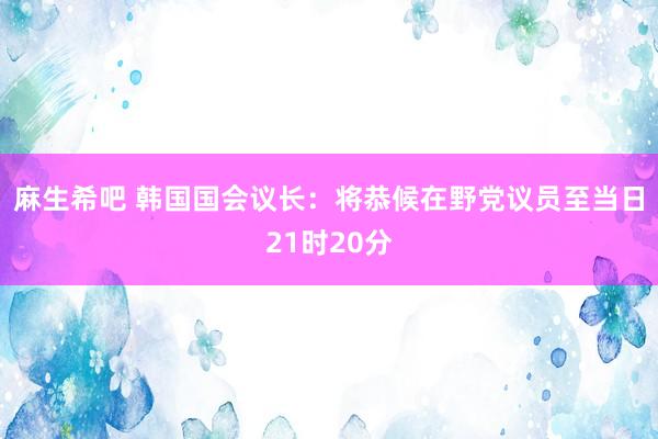 麻生希吧 韩国国会议长：将恭候在野党议员至当日21时20分