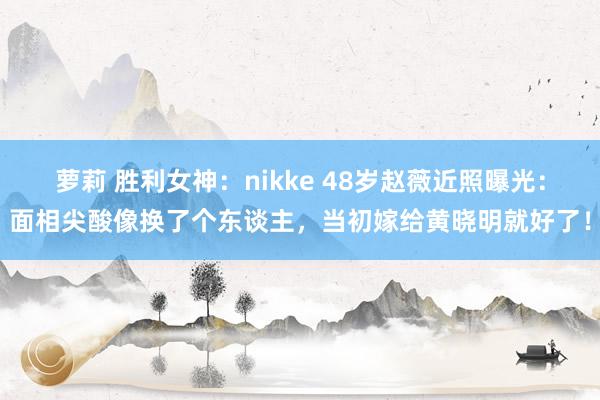 萝莉 胜利女神：nikke 48岁赵薇近照曝光：面相尖酸像换了个东谈主，当初嫁给黄晓明就好了！