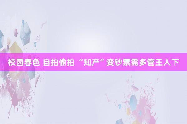 校园春色 自拍偷拍 “知产”变钞票需多管王人下