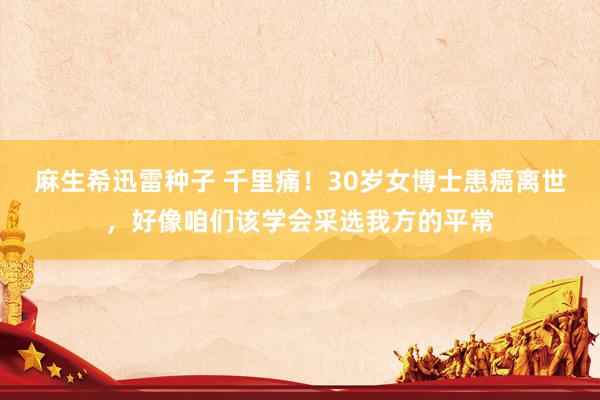 麻生希迅雷种子 千里痛！30岁女博士患癌离世，好像咱们该学会采选我方的平常