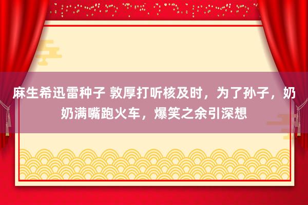 麻生希迅雷种子 敦厚打听核及时，为了孙子，奶奶满嘴跑火车，爆笑之余引深想