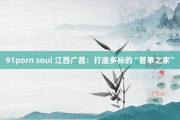 91porn soul 江西广昌：打造多标的“管事之家”