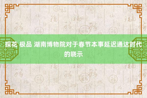 探花 极品 湖南博物院对于春节本事延迟通达时代的晓示