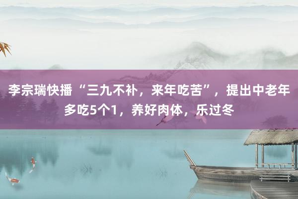 李宗瑞快播 “三九不补，来年吃苦”，提出中老年多吃5个1，养好肉体，乐过冬