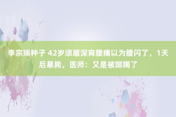 李宗瑞种子 42岁须眉深宵腰痛以为腰闪了，1天后暴毙，医师：又是被踯躅了