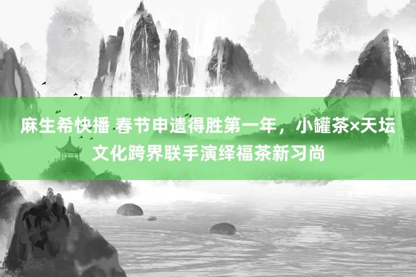 麻生希快播 春节申遗得胜第一年，小罐茶×天坛文化跨界联手演绎福茶新习尚