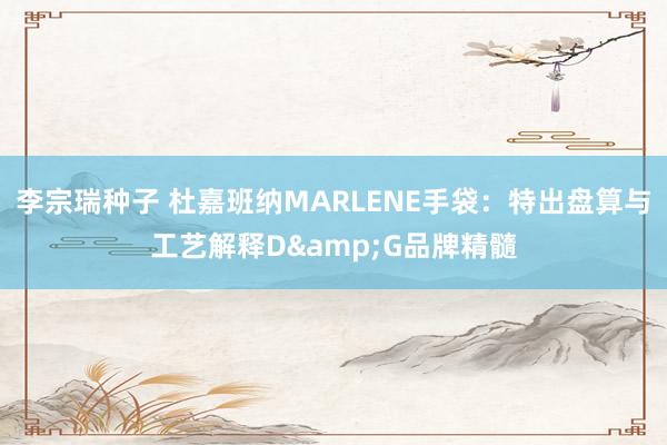 李宗瑞种子 杜嘉班纳MARLENE手袋：特出盘算与工艺解释D&G品牌精髓