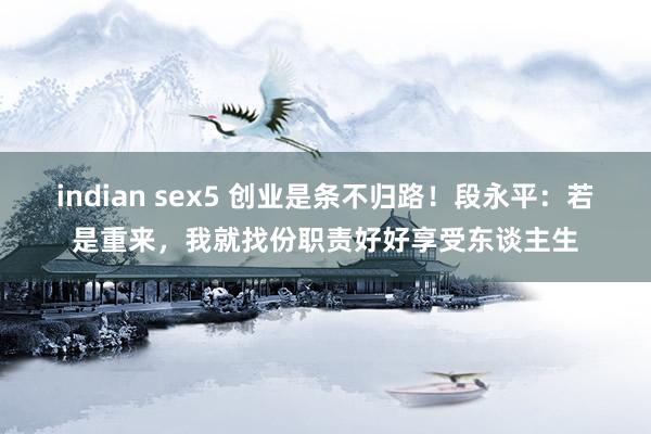 indian sex5 创业是条不归路！段永平：若是重来，我就找份职责好好享受东谈主生