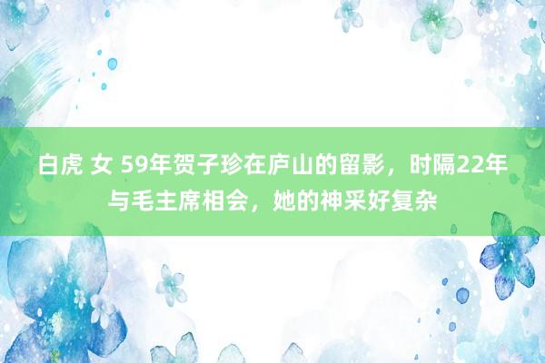 白虎 女 59年贺子珍在庐山的留影，时隔22年与毛主席相会，她的神采好复杂