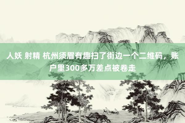 人妖 射精 杭州须眉有趣扫了街边一个二维码，账户里300多万差点被卷走