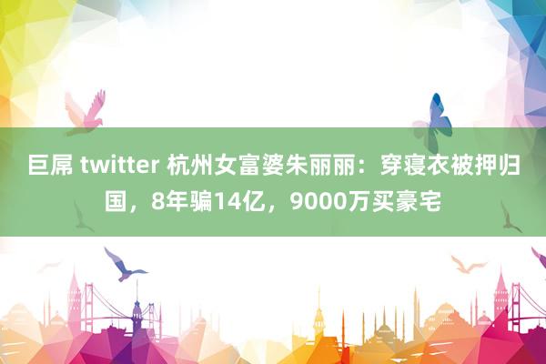 巨屌 twitter 杭州女富婆朱丽丽：穿寝衣被押归国，8年骗14亿，9000万买豪宅